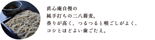 直心庵自慢の 純手打ちの二八蕎麦。 香りが高く、つるつると喉ごしがよく、 コシとほどよい歯ごたえ。